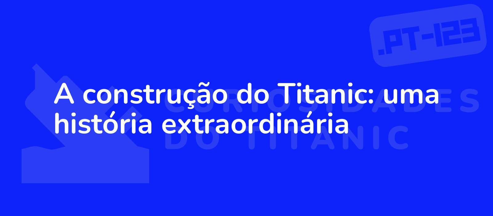 A construção do Titanic: uma história extraordinária